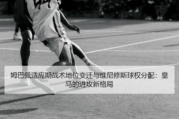 姆巴佩适应期战术地位变迁与维尼修斯球权分配：皇马的进攻新格局